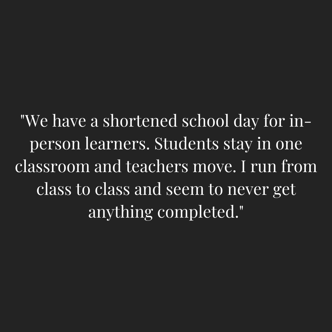 Teacher quoted saying - "We have a shortened school day for in-person learners. Students stay in one classroom and teachers move. I run from class to class and seem to never get anything completed."