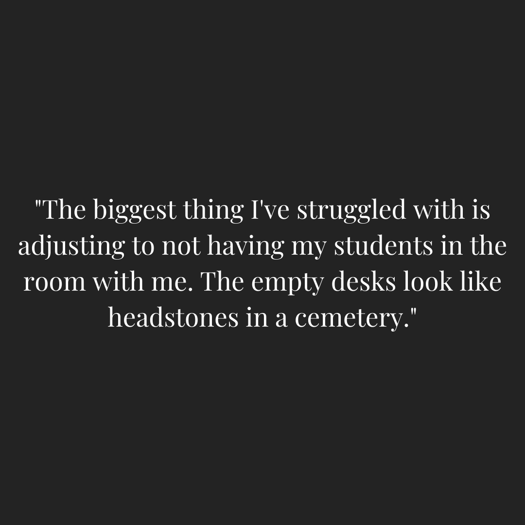 Teacher quoted - "The biggest thing I've struggled with is adjusting to not having my students in the room with me. The empty desks look like headstones in a cemetery."