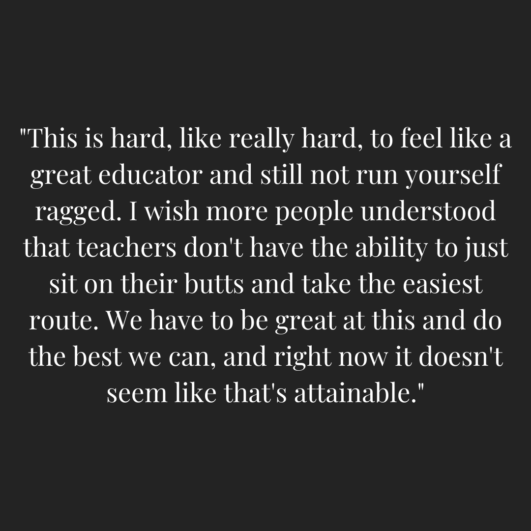 Teacher quoted - "This is hard, like really hard, to feel like a great educator and still not run yourself ragged. I wish more people understood that teachers don't have the ability to just sit on their butts and take the easiest route. We have to be great at this and do the best we can, and right now it doesn't seem like that's attainable."