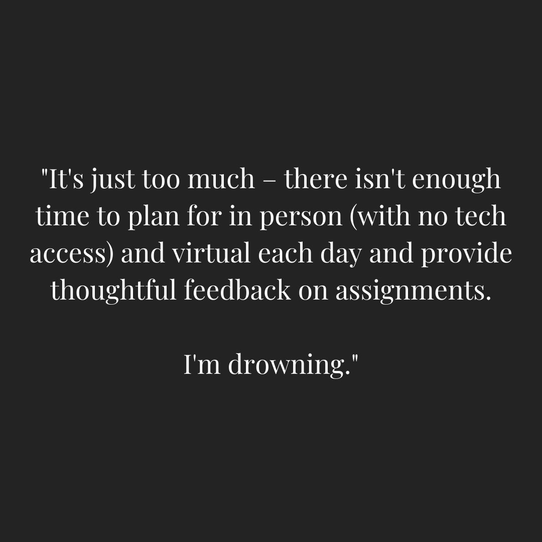 Graphic with a teacher quoted saying "It's just too much - there isn't enough time to plan for in person (with no tech access) and virtual each day and provide thoughtful feedback on assignments. I'm drowning."