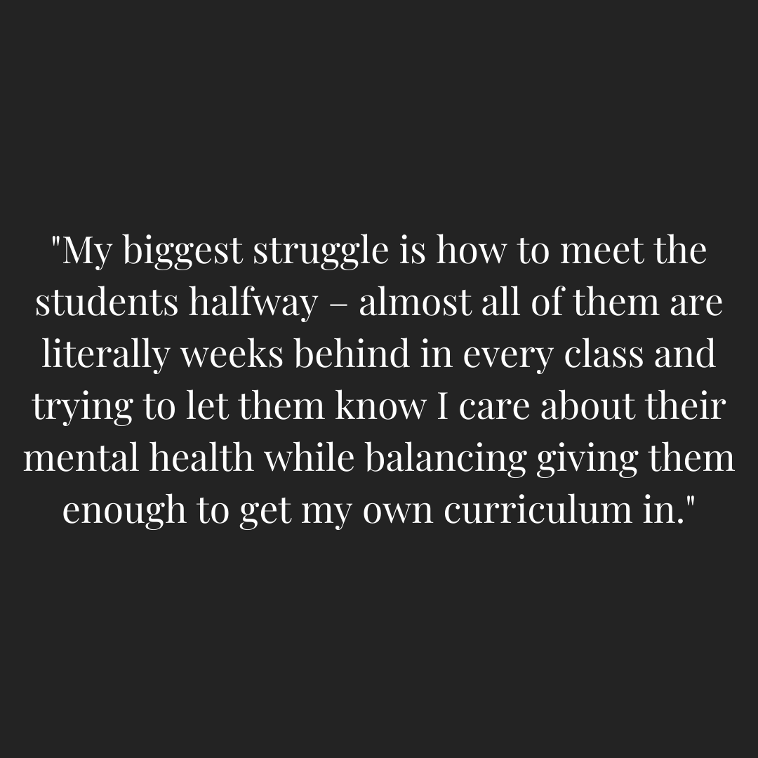 A teacher quoted saying - "My biggest struggle is how to meet the students halfway - almost all of them are literally weeks behind in every class and trying to let them know I care about their mental health while balancing giving them enough to get my own curriculum in."