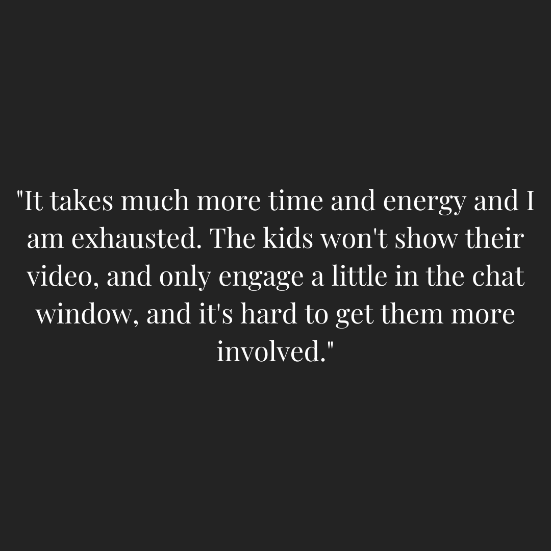 Teacher quoted - "It takes much more time and energy and I am exhausted. The kids won't show their video, and only engage a little in the chat window, and it's hard to get them more involved."