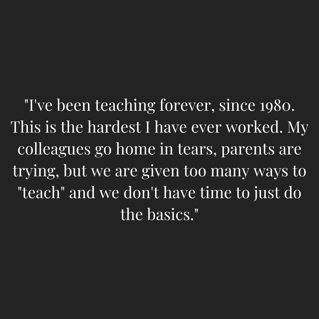 Teacher quoted - "I've been teaching forever, since 1980. This is the hardest I have ever worked. My colleagues go home in tears, parents are trying, but we are given too many ways to "teach" and we don't have time to just do the basics."