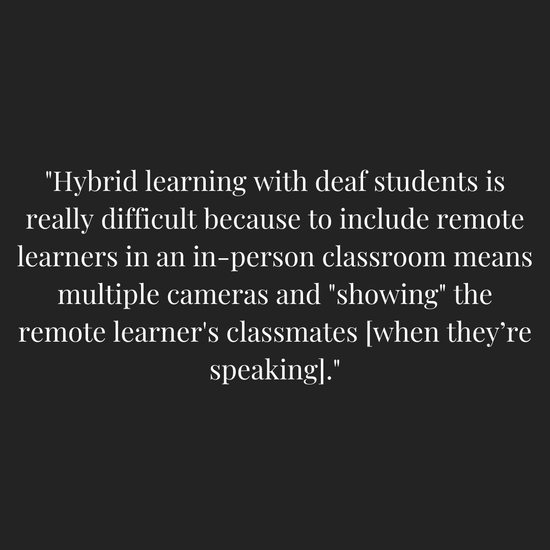 Teacher quoted - "Hybrid learning with deaf students is really difficult because to include remote learners in an in-person classroom means multiple cameras and "showing" the remote learner's classmates [when they're speaking]."